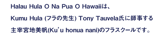 Halau hula o na pua o hawaiiは、
Kumu Hula (フラの先生) Tony Tauvela氏に師事する
主宰宮地美帆(Ku’u honua nani)のフラスクールです。